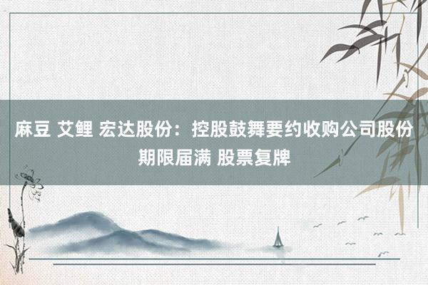 麻豆 艾鲤 宏达股份：控股鼓舞要约收购公司股份期限届满 股票复牌