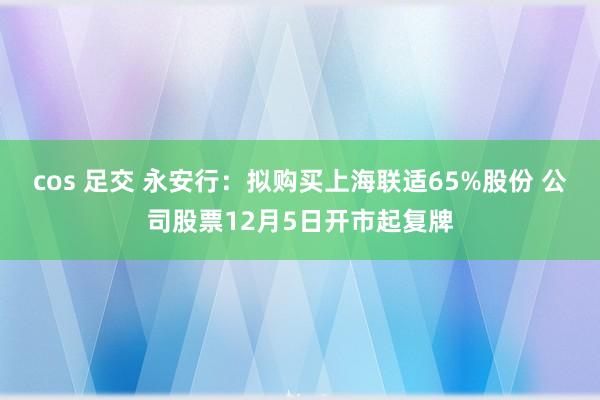 cos 足交 永安行：拟购买上海联适65%股份 公司股票12月5日开市起复牌