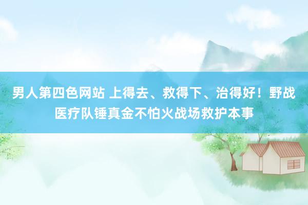 男人第四色网站 上得去、救得下、治得好！野战医疗队锤真金不怕火战场救护本事