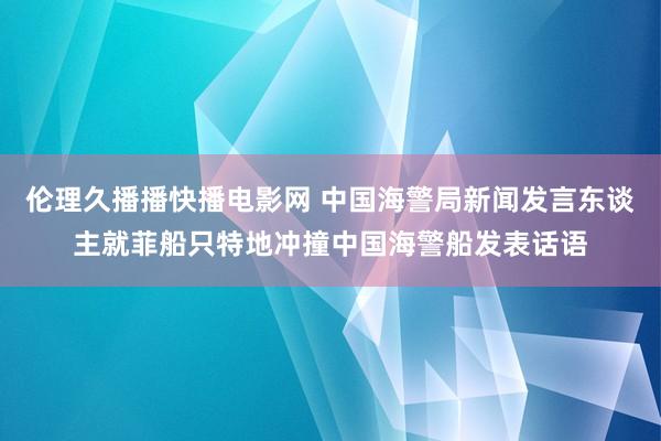 伦理久播播快播电影网 中国海警局新闻发言东谈主就菲船只特地冲撞中国海警船发表话语