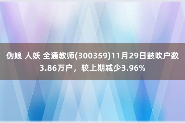 伪娘 人妖 全通教师(300359)11月29日鼓吹户数3.86万户，较上期减少3.96%