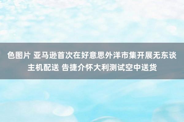 色图片 亚马逊首次在好意思外洋市集开展无东谈主机配送 告捷介怀大利测试空中送货