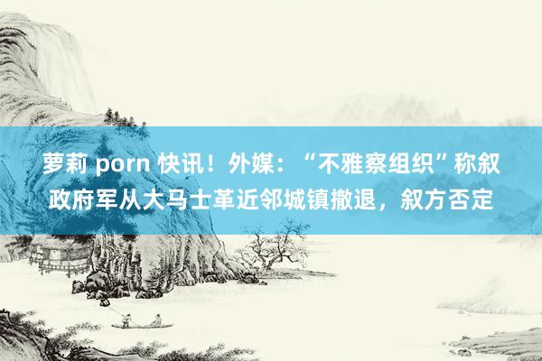 萝莉 porn 快讯！外媒：“不雅察组织”称叙政府军从大马士革近邻城镇撤退，叙方否定