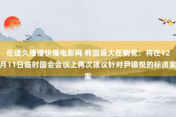 伦理久播播快播电影网 韩国最大在朝党：将在12月11日临时国会会议上再次建议针对尹锡悦的标谤案