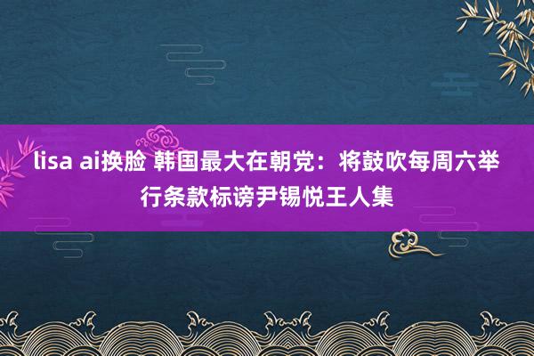 lisa ai换脸 韩国最大在朝党：将鼓吹每周六举行条款标谤尹锡悦王人集