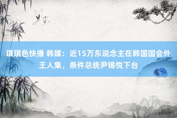 琪琪色快播 韩媒：近15万东说念主在韩国国会外王人集，条件总统尹锡悦下台