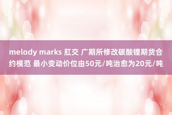 melody marks 肛交 广期所修改碳酸锂期货合约模范 最小变动价位由50元/吨治愈为20元/吨