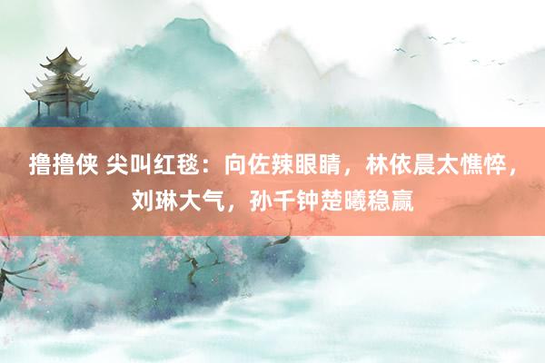 撸撸侠 尖叫红毯：向佐辣眼睛，林依晨太憔悴，刘琳大气，孙千钟楚曦稳赢