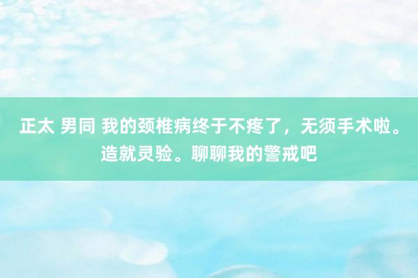 正太 男同 我的颈椎病终于不疼了，无须手术啦。造就灵验。聊聊我的警戒吧