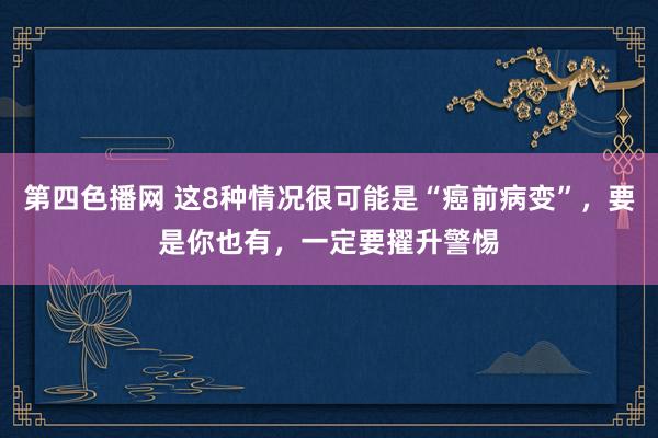 第四色播网 这8种情况很可能是“癌前病变”，要是你也有，一定要擢升警惕