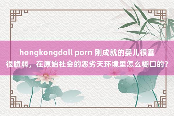 hongkongdoll porn 刚成就的婴儿很蠢很脆弱，在原始社会的恶劣天环境里怎么糊口的？