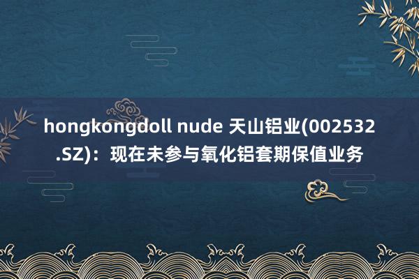 hongkongdoll nude 天山铝业(002532.SZ)：现在未参与氧化铝套期保值业务