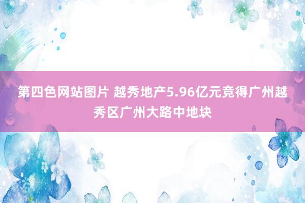 第四色网站图片 越秀地产5.96亿元竞得广州越秀区广州大路中地块