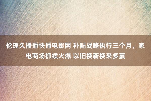 伦理久播播快播电影网 补贴战略执行三个月，家电商场抓续火爆 以旧换新换来多赢