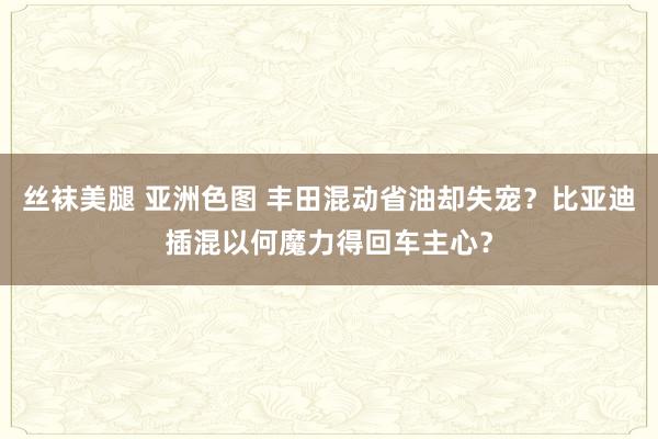 丝袜美腿 亚洲色图 丰田混动省油却失宠？比亚迪插混以何魔力得回车主心？