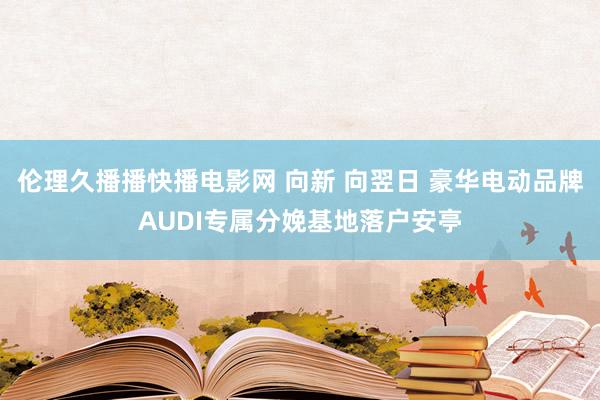 伦理久播播快播电影网 向新 向翌日 豪华电动品牌AUDI专属分娩基地落户安亭