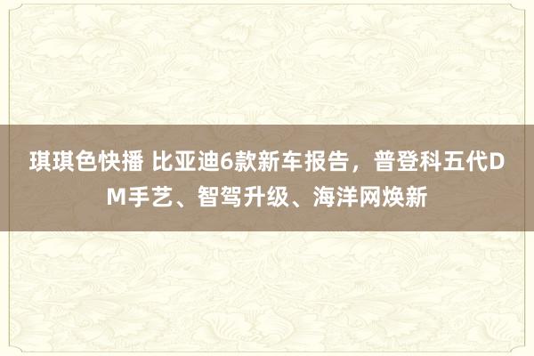 琪琪色快播 比亚迪6款新车报告，普登科五代DM手艺、智驾升级、海洋网焕新