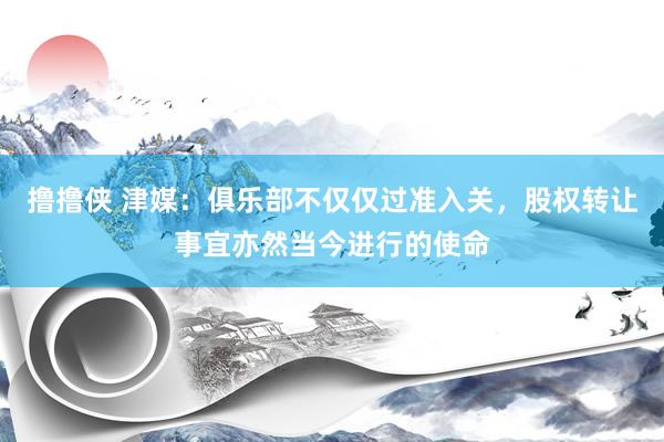 撸撸侠 津媒：俱乐部不仅仅过准入关，股权转让事宜亦然当今进行的使命