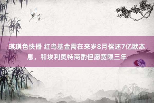 琪琪色快播 红鸟基金需在来岁8月偿还7亿欧本息，和埃利奥特商酌但愿宽限三年