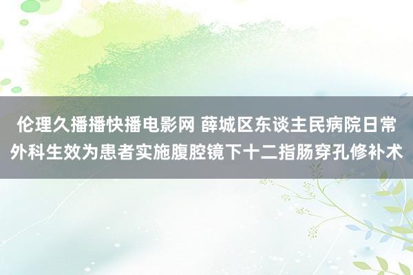 伦理久播播快播电影网 薛城区东谈主民病院日常外科生效为患者实施腹腔镜下十二指肠穿孔修补术