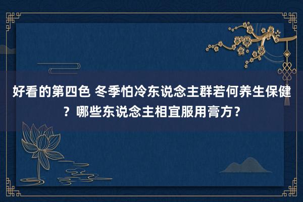 好看的第四色 冬季怕冷东说念主群若何养生保健？哪些东说念主相宜服用膏方？