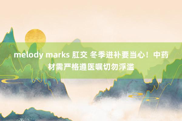 melody marks 肛交 冬季进补要当心！中药材需严格遵医嘱切勿浮滥