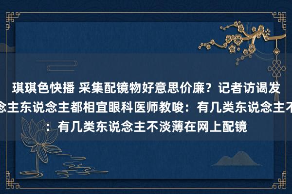 琪琪色快播 采集配镜物好意思价廉？记者访谒发现：并不是东说念主东说念主都相宜眼科医师教唆：有几类东说念主不淡薄在网上配镜