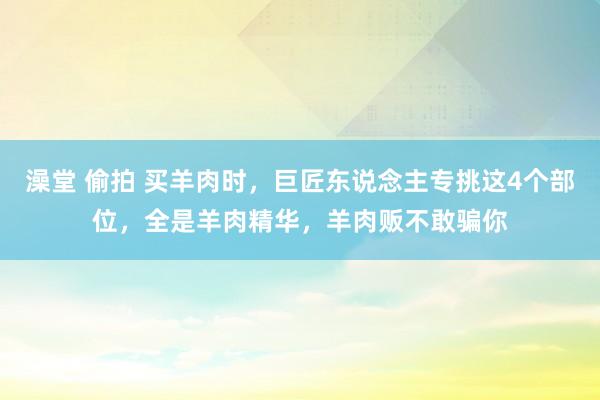 澡堂 偷拍 买羊肉时，巨匠东说念主专挑这4个部位，全是羊肉精华，羊肉贩不敢骗你