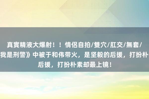 真實精液大爆射！！情侶自拍/雙穴/肛交/無套/大量噴精 《我是刑警》中被于和伟带火，是坚毅的后援，打扮朴素却最上镜！