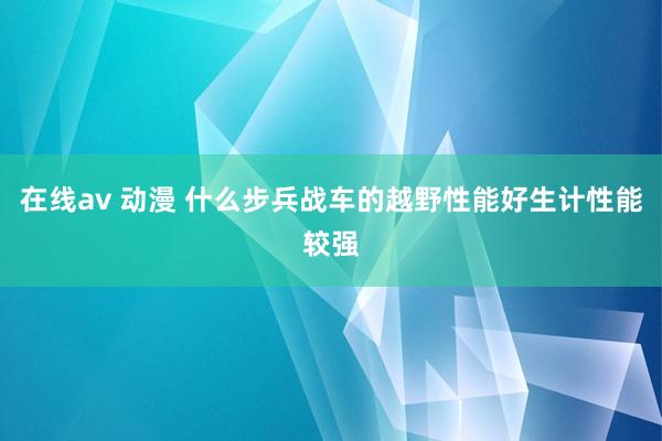 在线av 动漫 什么步兵战车的越野性能好生计性能较强