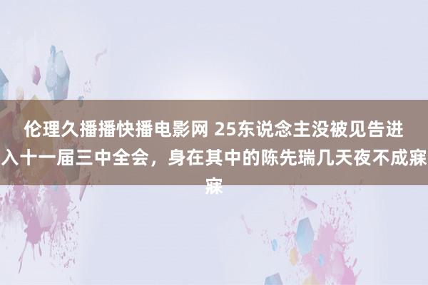 伦理久播播快播电影网 25东说念主没被见告进入十一届三中全会，身在其中的陈先瑞几天夜不成寐