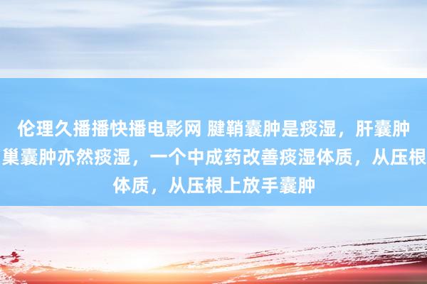 伦理久播播快播电影网 腱鞘囊肿是痰湿，肝囊肿是痰湿，卵巢囊肿亦然痰湿，一个中成药改善痰湿体质，从压根上放手囊肿