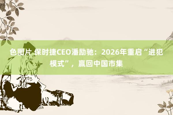 色图片 保时捷CEO潘励驰：2026年重启“进犯模式”，赢回中国市集