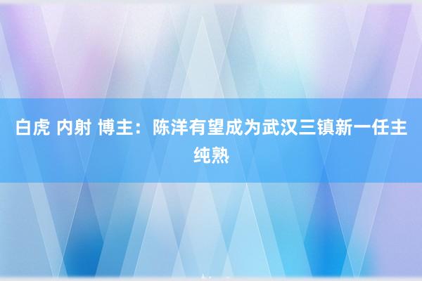 白虎 内射 博主：陈洋有望成为武汉三镇新一任主纯熟