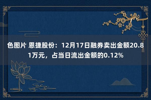 色图片 恩捷股份：12月17日融券卖出金额20.81万元，占当日流出金额的0.12%