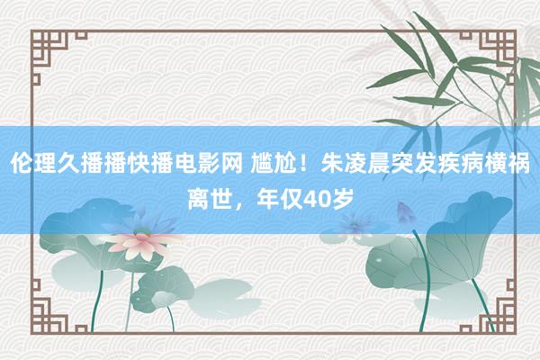 伦理久播播快播电影网 尴尬！朱凌晨突发疾病横祸离世，年仅40岁