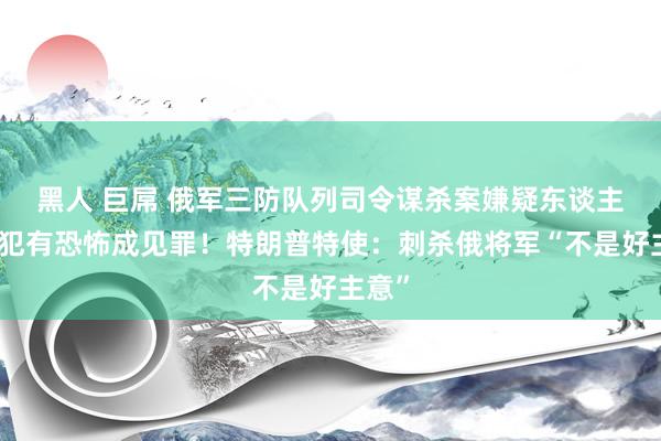 黑人 巨屌 俄军三防队列司令谋杀案嫌疑东谈主被控犯有恐怖成见罪！特朗普特使：刺杀俄将军“不是好主意”