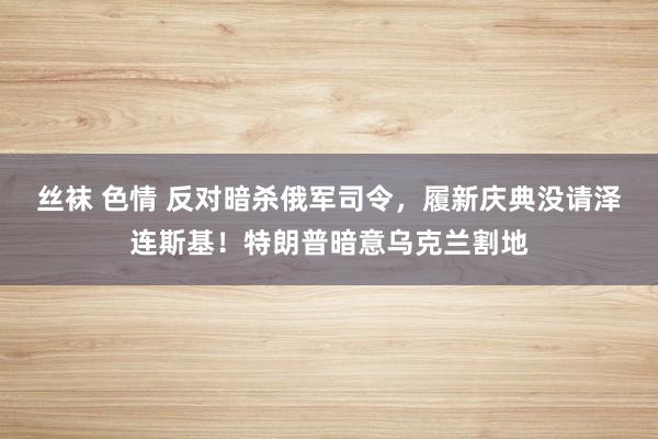 丝袜 色情 反对暗杀俄军司令，履新庆典没请泽连斯基！特朗普暗意乌克兰割地