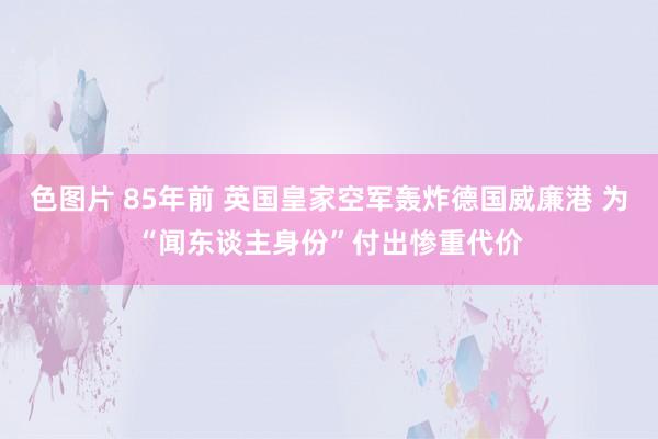 色图片 85年前 英国皇家空军轰炸德国威廉港 为“闻东谈主身份”付出惨重代价