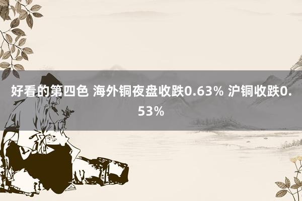 好看的第四色 海外铜夜盘收跌0.63% 沪铜收跌0.53%