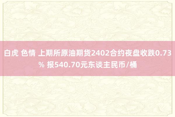 白虎 色情 上期所原油期货2402合约夜盘收跌0.73% 报540.70元东谈主民币/桶