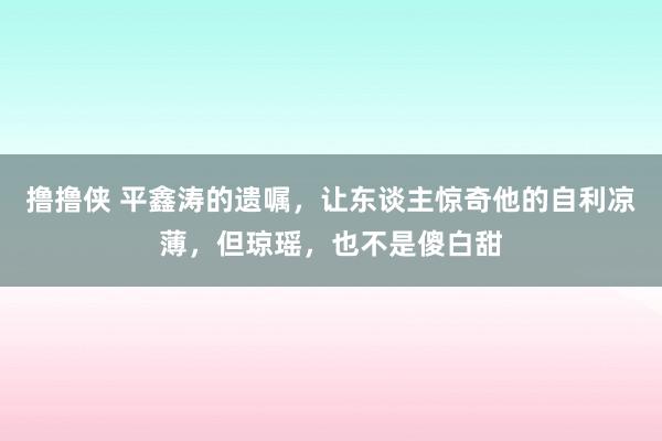 撸撸侠 平鑫涛的遗嘱，让东谈主惊奇他的自利凉薄，但琼瑶，也不是傻白甜