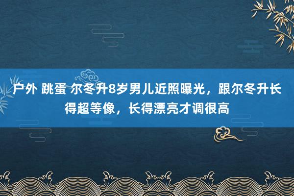 户外 跳蛋 尔冬升8岁男儿近照曝光，跟尔冬升长得超等像，长得漂亮才调很高