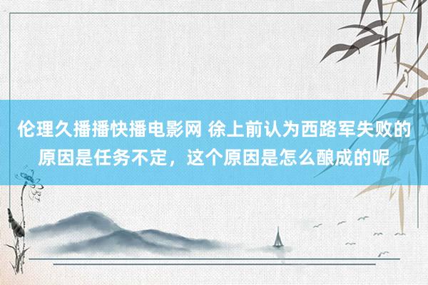 伦理久播播快播电影网 徐上前认为西路军失败的原因是任务不定，这个原因是怎么酿成的呢