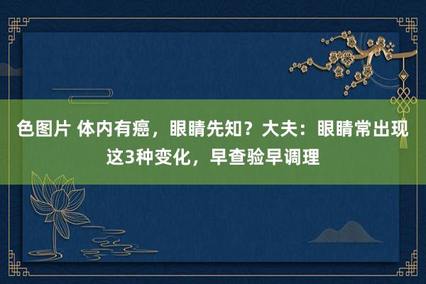 色图片 体内有癌，眼睛先知？大夫：眼睛常出现这3种变化，早查验早调理