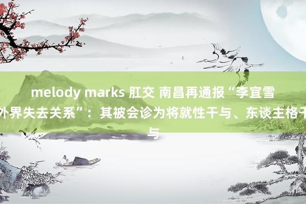 melody marks 肛交 南昌再通报“李宜雪与外界失去关系”：其被会诊为将就性干与、东谈主格干与