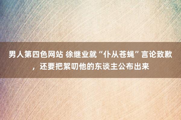 男人第四色网站 徐继业就“仆从苍蝇”言论致歉，还要把絮叨他的东谈主公布出来