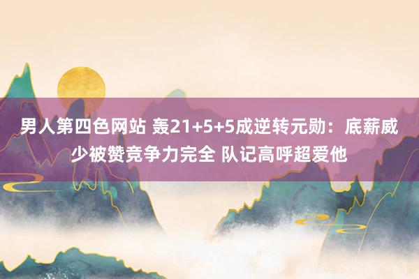 男人第四色网站 轰21+5+5成逆转元勋：底薪威少被赞竞争力完全 队记高呼超爱他