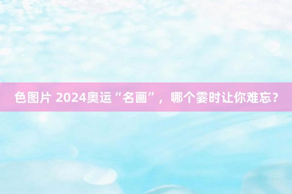 色图片 2024奥运“名画”，哪个霎时让你难忘？