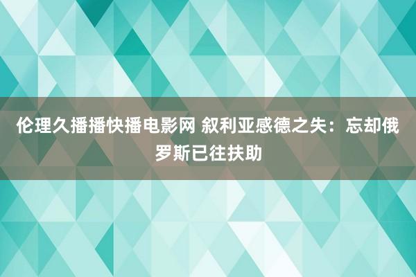 伦理久播播快播电影网 叙利亚感德之失：忘却俄罗斯已往扶助